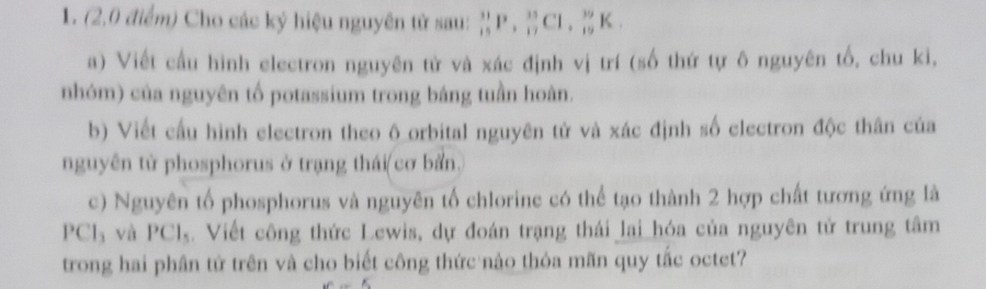 (2,0 điểm) Cho các ký hiệu nguyên tử sau: _(15)^(31)P, _(17)^(35)Cl, _(19)^(39)K
a) Viết cầu hình electron nguyên tử và xác định vị trí (số thứ tự ô nguyên tố, chu kì, 
nhóm) của nguyên tố potassium trong bảng tuần hoàn. 
b) Viết cầu hình electron theo ô orbital nguyên tử và xác định số electron độc thân của 
nguyên từ phosphorus ở trạng thái( cơ bản. 
c) Nguyên tổ phosphorus và nguyên tố chlorine có thể tạo thành 2 hợp chất tương ứng là
PCl_3 và PCl_5. Viết công thức Lewis, dự đoán trạng thái lai_hóa của nguyên tử trung tâm 
trong hai phân tử trên và cho biết công thức nào thỏa mãn quy tắc octet? 
if'