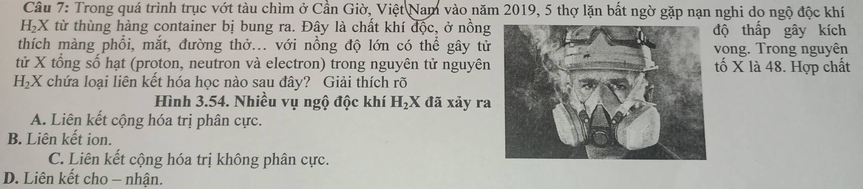 Trong quá trình trục vớt tàu chìm ở Cần Giờ, Việt Nam vào năm 2019, 5 thợ lặn bất ngờ gặp nạn nghi do ngộ độc khí
H_2X từ thùng hàng container bị bung ra. Đây là chất khí độc, ở nồngộ thấp gây kích
thích màng phổi, mắt, đường thở... với nồng độ lớn có thể gây tửvong. Trong nguyên
tử X tổng số hạt (proton, neutron và electron) trong nguyên tử nguyêntố X là 48. Hợp chất
H_2X chứa loại liên kết hóa học nào sau đây? Giải thích rõ
Hình 3.54. Nhiều vụ ngộ độc khí H_2X đã xảy ra
A. Liên kết cộng hóa trị phân cực.
B. Liên kết ion.
C. Liên kết cộng hóa trị không phân cực.
D. Liên kết cho - nhận.