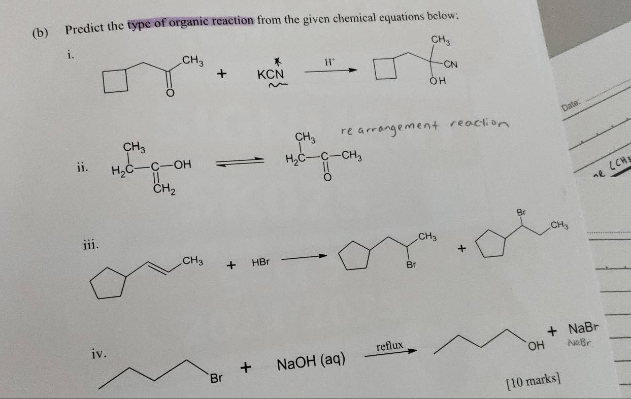 Predict the type of organic reaction from the given chemical equations below;
CH_3
i.
_  H^+ | CN
+ KCN
OH
_
Date:
ii.
H_2C-C-CH_3
sl
CH_3

+ HBr Br
+ NaBr
reflux OH NaBr
+ NaOH (aq)
[10 marks]