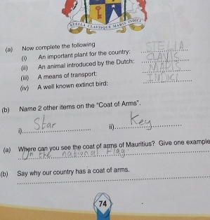 Now complete the following 
(i) An important plant for the country:_ 
_ 
(ii) An animal introduced by the Dutch: 
(iii) A means of transport: 
(iv) A well known extinct bird: 
_ 
(b) Name 2 other items on the “Coat of Arms”. 
_ 
1). 
_ 
ii) . 
_ 
(a) Where can you see the coat of apms of Mauritius? Give one example 
_ 
(b) Say why our country has a coat of arms.