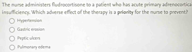 The nurse administers fludrocortisone to a patient who has acute primary adrenocortica
insufficiency. Which adverse effect of the therapy is a priority for the nurse to prevent?
Hypertension
Gastric erosion
Peptic ulcers
Pulmonary edema