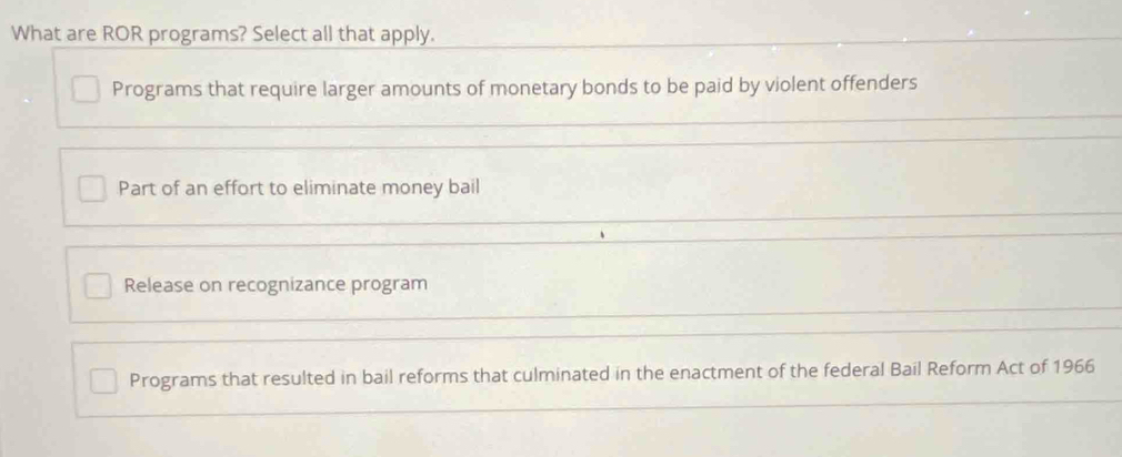 What are ROR programs? Select all that apply.
Programs that require larger amounts of monetary bonds to be paid by violent offenders
Part of an effort to eliminate money bail
Release on recognizance program
Programs that resulted in bail reforms that culminated in the enactment of the federal Bail Reform Act of 1966