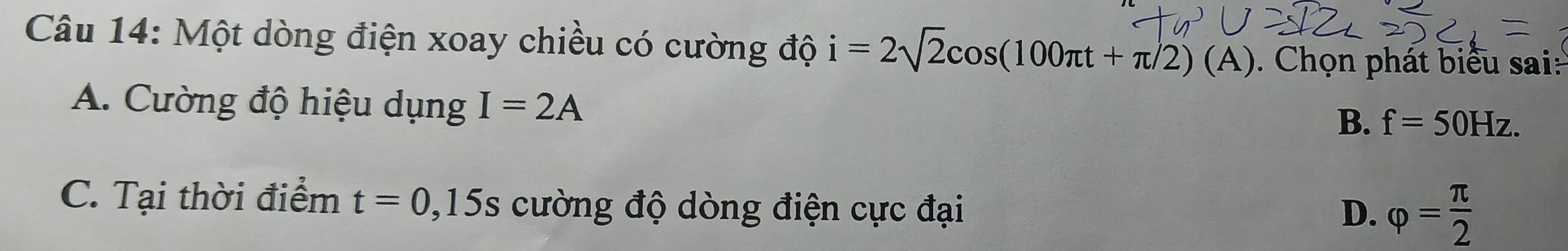 Một dòng điện xoay chiều có cường độ i=2sqrt(2)cos (100π t+π /2)(A). Chọn phát biểu sai:
A. Cường độ hiệu dụng I=2A
B、 f=50Hz.
C. Tại thời điểm t=0,15s cường độ dòng điện cực đại
D. varphi = π /2 