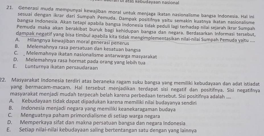 deran dl atás kebudayaan nasional
21. Generasi muda mempunyai kewajiban moral untuk menjaga ikatan nasionalisme bangsa Indonesia. Hal ini
sesuai dengan ikrar dari Sumpah Pemuda. Dampak positifnya yaitu semakin kuatnya ikatan nasionalisme
bangsa Indonesia. Akan tetapi apabila bangsa Indonesia tidak peduli lagi terhadap nilai sejarah ikrar Sumpah
Pemuda maka akan berakibat buruk bagi kehidupan bangsa dan negara. Berdasarkan Informasi tersebut,
dampak negatif yang bisa timbul apabila kita tidak mengimplementasikan nilai-nilai Sumpah Pemuda yaitu ....
A. Hilangnya kewajiban moral generasi penerus
B. Melemahnya rasa persatuan dan kesatuan bangsa
C. Melemahnya ikatan nasionalisme antarwarga masyarakat
D. Melemahnya rasa hormat pada orang yang lebih tua
E. Lunturnya ikatan persaudaraan
22. Masyarakat Indonesia terdiri atas beraneka ragam suku bangsa yang memiliki kebudayaan dan adat istiadat
yang bermacam-macam. Hal tersebut menjadikan terdapat sisi negatif dan positifnya. Sisi negatifnya
masyarakat menjadi mudah terpecah belah karena perbedaan tersebut. Sisi positifnya adalah ....
A. Kebudayaan tidak dapat dipadukan karena memiliki nilai budayanya sendiri
B. Indonesia menjadi negara yang memiliki keanekaragaman budaya
C. Menguatnya paham primordialisme di setiap warga negara
D. Memperkaya sifat dan makna persatuan bangsa dan negara Indonesia
E. Setiap nilai-nilai kebudayaan saling bertentangan satu dengan yang lainnya