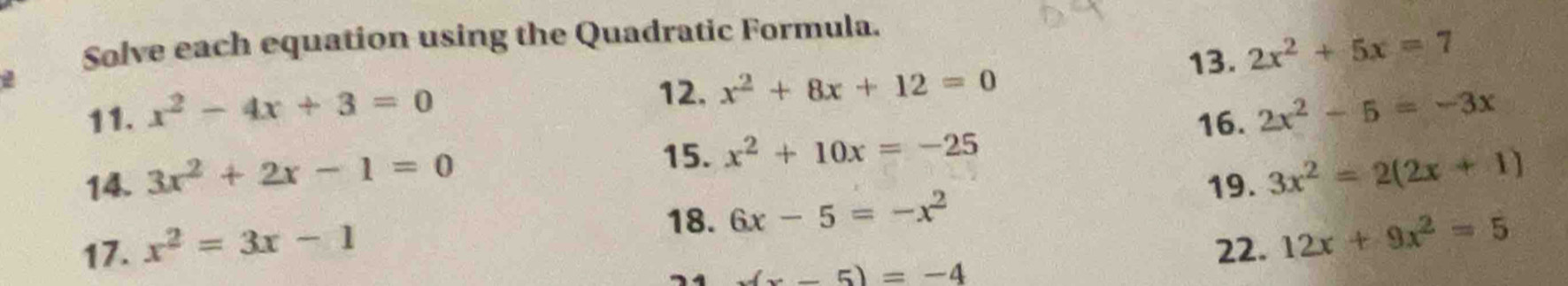 Solve each equation using the Quadratic Formula. 
2 
12. x^2+8x+12=0 13. 2x^2+5x=7
11. x^2-4x+3=0 2x^2-5=-3x
16. 
14. 3x^2+2x-1=0
15. x^2+10x=-25
19. 3x^2=2(2x+1)
18. 6x-5=-x^2
17. x^2=3x-1 22. 12x+9x^2=5
(-5)=-4