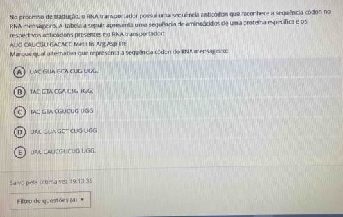 No processo de tradução, o RNA transportador possui uma sequência anticódon que reconhece a sequência códon no
RNA mensageiro. A Tabela a seguir apresenta uma sequência de aminoácidos de uma proteína específica e os
respectivos anticódons presentes no RNA transportador:
AUG CAUCGU GACACC Met His Arg Asp Tre
Marque qual alternativa que representa a sequência códon do RNA mensageiro:
AUAC GUA GCA CUG UGG.
B TAC GTA CGA CTG TGG.
CTAC GTA CGUCUG UGG.
D UAC GUA GCT CUG UGG
E UAC CAUCGUCUG UGG.
Salvo pela última vez 19:13:35
Filtro de questões (4)