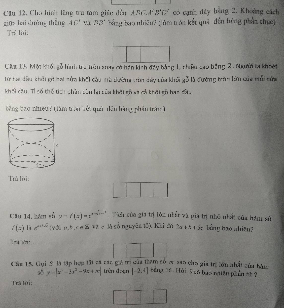 Cho hình lăng trụ tam giác đều ABC.A'B'C' có cạnh đáy bằng 2. Khoảng cách 
giữa hai đường thăng AC' và BB' bằng bao nhiêu? (làm tròn kết quả đến hàng phần chục) 
Trả lời: 
Câu 13. Một khối gỗ hình trụ tròn xoay có bán kính đáy bằng 1, chiều cao bằng 2. Người ta khoét 
từ hai đầu khối gỗ hai nửa khối cầu mà đường tròn đáy của khối gỗ là đường tròn lớn của mỗi nửa 
khối cầu. Tỉ số thể tích phần còn lại của khối gỗ và cả khối gỗ ban đầu 
bằng bao nhiêu? (làm tròn kết quả đến hàng phần trăm) 
Trả lời: 
Câu 14. hàm số y=f(x)=e^(x+sqrt(9-x^2)). Tích của giá trị lớn nhất và giá trị nhỏ nhất của hàm số
f(x) là e^(a+bsqrt(c)) (với a,b,c∈ Z và c là số nguyên tố). Khi đó 2a+b+5c bằng bao nhiêu? 
Trả lời: 
Câu 15. Gọi S là tập hợp tất cả các giá trị của tham số m sao cho giá trị lớn nhất của hàm 
số y=|x^3-3x^2-9x+m| trên đoạn [-2;4] bằng 16. Hỏi S có bao nhiêu phần tử ? 
Trả lời: