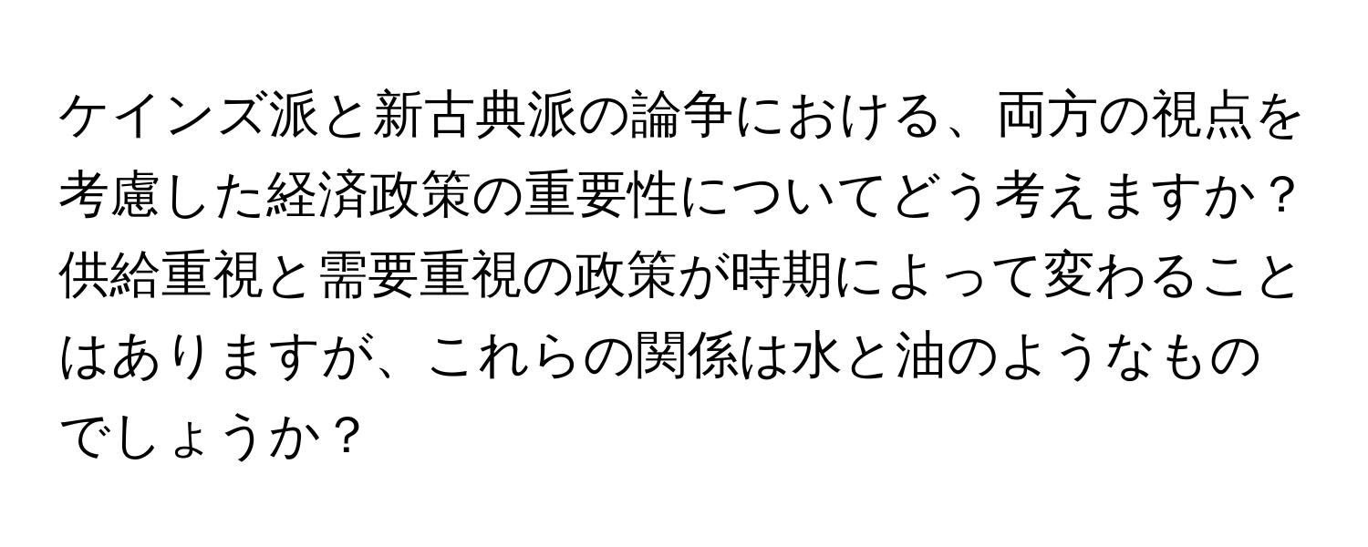 ケインズ派と新古典派の論争における、両方の視点を考慮した経済政策の重要性についてどう考えますか？供給重視と需要重視の政策が時期によって変わることはありますが、これらの関係は水と油のようなものでしょうか？