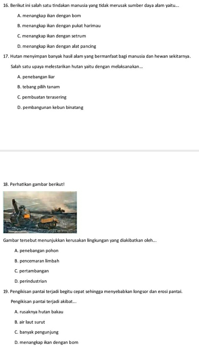 Berikut ini salah satu tindakan manusia yang tidak merusak sumber daya alam yaitu...
A. menangkap ikan dengan bom
B. menangkap ikan dengan pukat harimau
C. menangkap ikan dengan setrum
D. menangkap ikan dengan alat pancing
17. Hutan menyimpan banyak hasil alam yang bermanfaat bagi manusia dan hewan sekitarnya.
Salah satu upaya melestarikan hutan yaitu dengan melaksanakan...
A. penebangan liar
B. tebang pilih tanam
C. pembuatan terasering
D. pembangunan kebun binatang
18. Perhatikan gambar berikut!
Gambar tersebut menunjukkan kerusakan lingkungan yang diakibatkan oleh...
A. penebangan pohon
B. pencemaran limbah
C. pertambangan
D. perindustrian
19. Pengikisan pantai terjadi begitu cepat sehingga menyebabkan longsor dan erosi pantai.
Pengikisan pantai terjadi akibat...
A. rusaknya hutan bakau
B. air laut surut
C. banyak pengunjung
D. menangkap ikan dengan bom