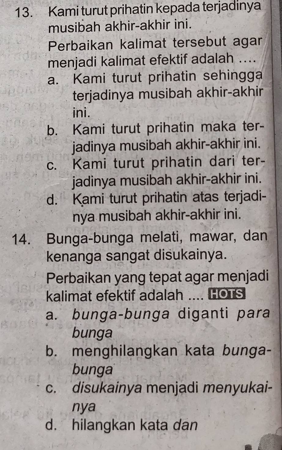 Kami turut prihatin kepada terjadinya
musibah akhir-akhir ini.
Perbaikan kalimat tersebut agar
menjadi kalimat efektif adalah ...
a. Kami turut prihatin sehingga
terjadinya musibah akhir-akhir
ini.
b. Kami turut prihatin maka ter-
jadinya musibah akhir-akhir ini.
c. Kami turut prihatin dari ter-
jadinya musibah akhir-akhir ini.
d. Kami turut prihatin atas terjadi-
nya musibah akhir-akhir ini.
14. Bunga-bunga melati, mawar, dan
kenanga sangat disukainya.
Perbaikan yang tepat agar menjadi
kalimat efektif adalah .... HOTS
a. bunga-bunga diganti para
bunga
b. menghilangkan kata bunga-
bunga
c. disukainya menjadi menyukai-
nya
d. hilangkan kata dan