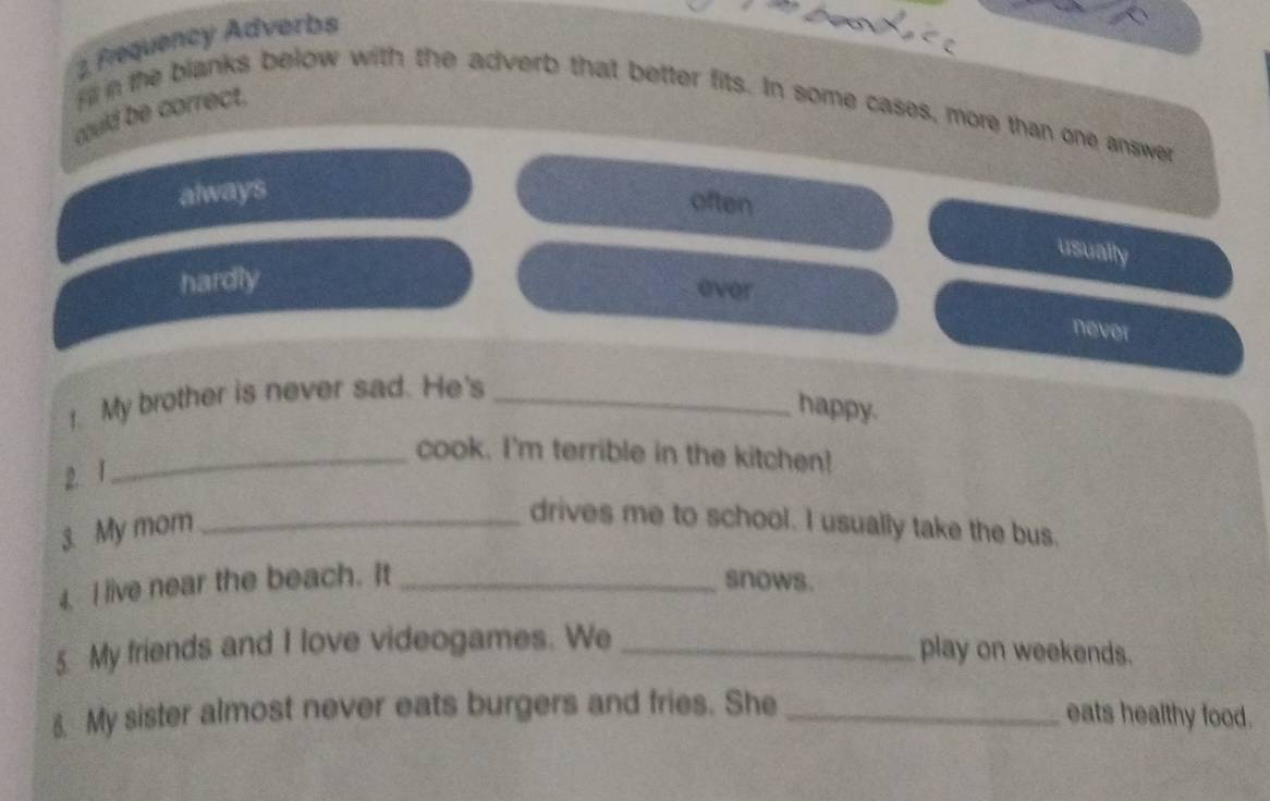 Requency Adverbs
fil n the blanks below with the adverb that better fits. In some cases, more than one answer
could be correct.
always
often
usually
hardly
ever
never
1. My brother is never sad. He's_
happy.
_cook. I'm terrible in the kitchen!
2 1
3. My mom_
drives me to school. I usually take the bus.
4. I live near the beach. It _snows.
5. My friends and I love videogames. We_
play on weekends.
8. My sister almost never eats burgers and fries. She_
eats healthy food.