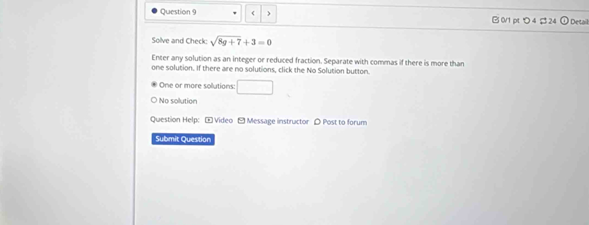 < >
Ở 0/1 pt つ4$24 0 Detail
Solve and Check: sqrt(8g+7)+3=0
Enter any solution as an integer or reduced fraction. Separate with commas if there is more than
one solution. If there are no solutions, click the No Solution button.
One or more solutions: □ 
No solution
Question Help: - Video - Message instructor 〇 Post to forum
Submit Question