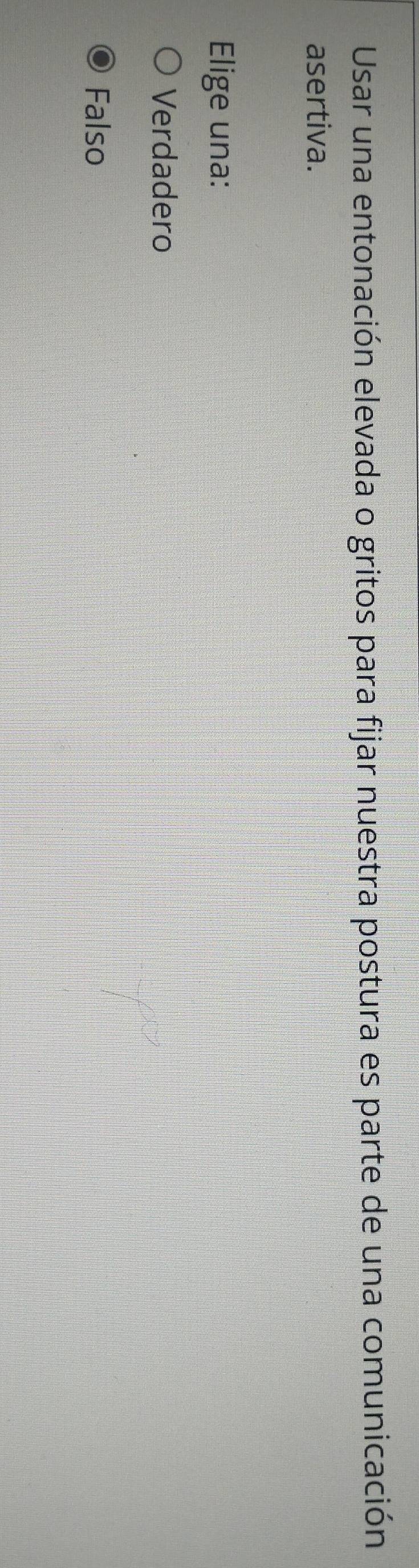 Usar una entonación elevada o gritos para fijar nuestra postura es parte de una comunicación
asertiva.
Elige una:
Verdadero
Falso