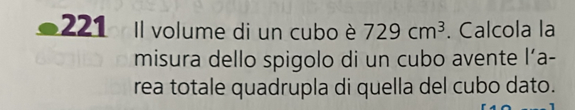 221 Il volume di un cubo è 729cm^3. Calcola la 
misura dello spigolo di un cubo avente l’a- 
rea totale quadrupla di quella del cubo dato.