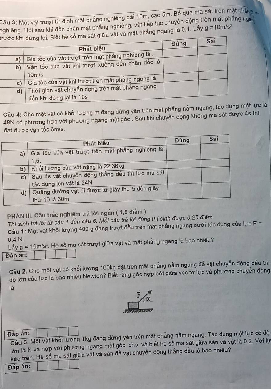 Một vật trượt từ đính mặt phẳng nghiêng dài 10m, cao 5m. Bỏ qua ma sát trên mặt phần
Hghiêng. Hòi sau khi đến chân mặt phẳng nghiêng, vật tiếp tục chuyển động trên mặt phẳng ngài
krvật và mặt phẳng ngang là 0,1. Lấy g=10m/s^2
Câu 4: Cho một vật có khối lượng m đang đứng yên trên mặt phẳng nằm ngang, tác dụnlà
48N có phương hợp với phương ngang một góc . Sau khi chuyển động không ma sát được 4s thì
đạt được vận tốc 6m/s.
PHÀN III. Câu trắc nghiệm trả lời ngắn ( 1,5 điểm )
Thí sinh trả lời từ câu 1 đến câu 6. Mỗi câu trả lời đúng thí sinh được 0,25 điểm
Câu 1: Một vật khối lượng 400 g đang trượt đều trên mặt phẳng ngang dưới tác dụng của lực F=
0,4 N.
Lấy g=10m/s^2 Hệ số ma sát trượt giữa vật và mặt phẳng ngang là bao nhiêu?
Đáp án:
Câu 2. Cho một vật có khối lượng 100kg đặt trên mặt phẳng nằm ngang để vật chuyển động đều thì
độ lớn của lực là bao nhiêu Newton? Biết rằng góc hợp bởi giữa vec tơ lực và phương chuyển động
là
F
a
Đáp án:
Câu 3. Một vật khối lượng 1kg đang đứng yên trên mặt phẳng nằm ngang. Tác dụng một lực có độ
lớn là N và hợp với phương ngang một góc cho và biết hệ số ma sát giữa sàn và vật là 0,2. Với lự
kéo trên, Hệ số ma sát giữa vật và sàn để vật chuyển động thẳng đều là bao nhiêu?
Đáp án: