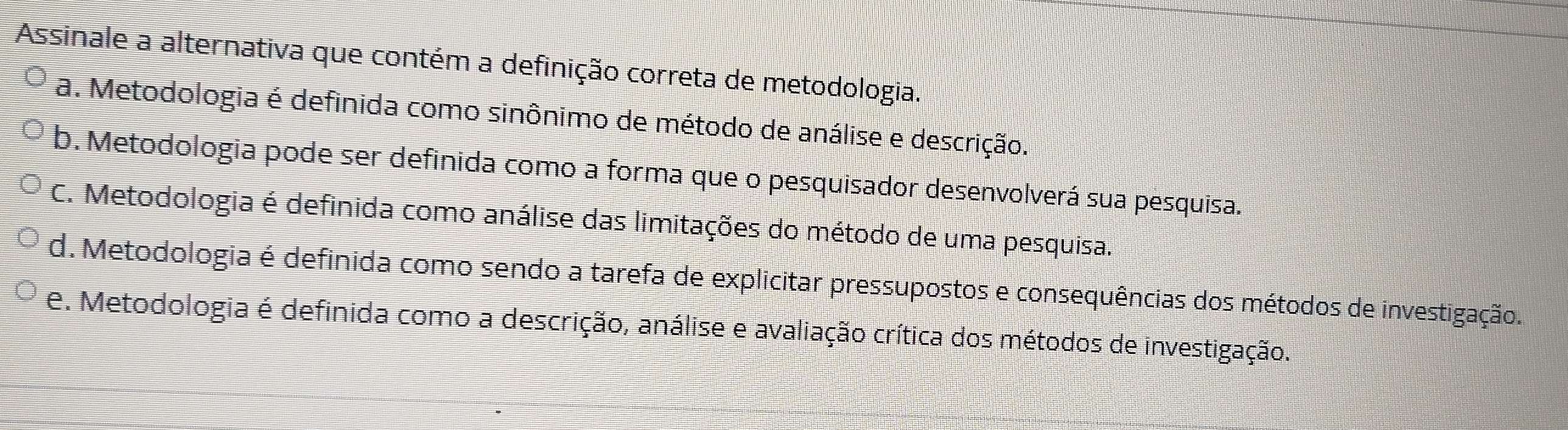 Assinale a alternativa que contém a definição correta de metodologia.
a. Metodologia é definida como sinônimo de método de análise e descrição.
b. Metodologia pode ser definida como a forma que o pesquisador desenvolverá sua pesquisa.
C. Metodologia é definida como análise das limitações do método de uma pesquisa.
d. Metodologia é definida como sendo a tarefa de explicitar pressupostos e consequências dos métodos de investigação.
e. Metodologia é definida como a descrição, análise e avaliação crítica dos métodos de investigação.