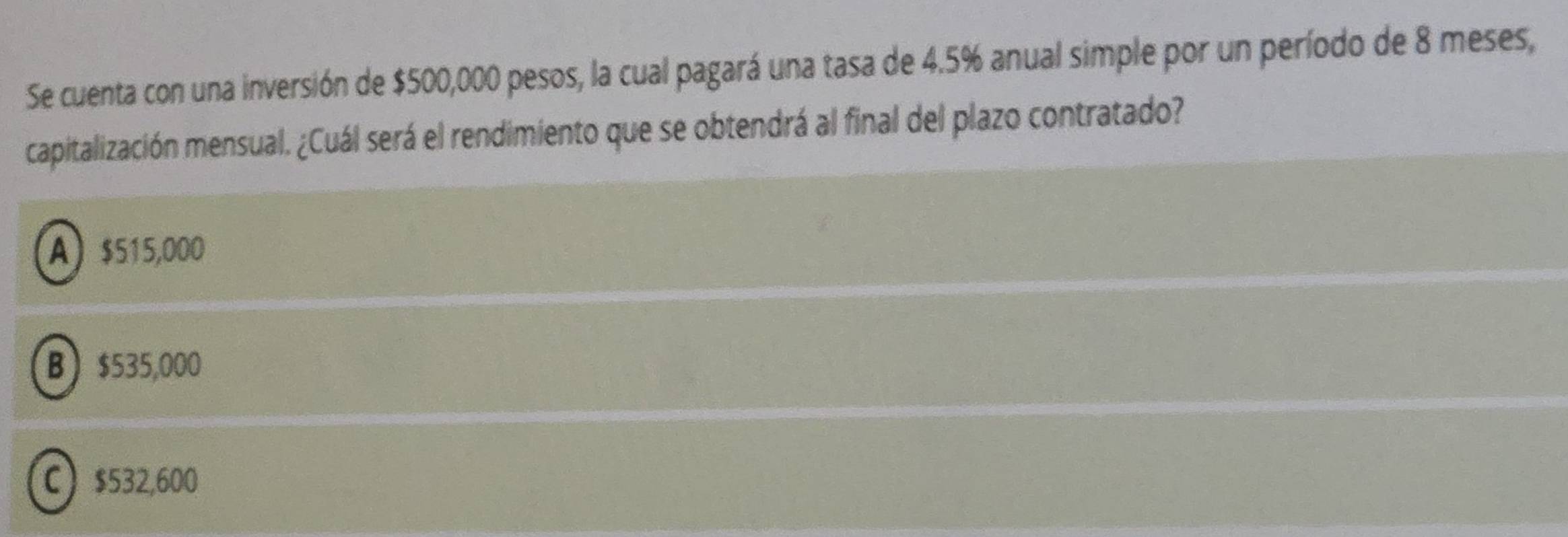 Se cuenta con una inversión de $500,000 pesos, la cual pagará una tasa de 4.5% anual simple por un período de 8 meses,
capitalización mensual. ¿Cuál será el rendimiento que se obtendrá al final del plazo contratado?
A) $515,000
B $535,000
C $532,600