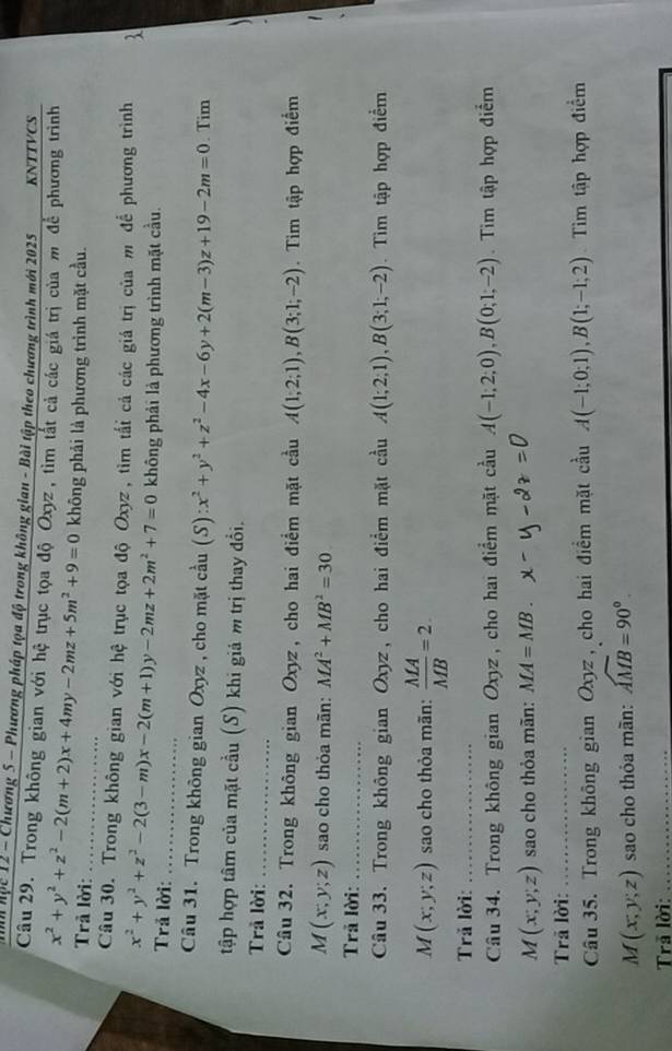 Mm Mộc 12 - Chương 5 - Phương pháp tọa độ trong không gian - Bài tập theo chương trình mới 2025 KNTTVCS
Câu 29. Trong không gian với hệ trục tọa độ Oxyz, tìm tắt cả các giá trị của m để phương trình
Trã lời: x^2+y^2+z^2-2(m+2)x+4my-2mz+5m^2+9=0 _ không phải là phương trình mặt cầu.
Câu 30. Trong không gian với hệ trục tọa độ Oxyz, tìm tấi cả các giá trị của m để phương trình
_
Trả lời: x^2+y^2+z^2-2(3-m)x-2(m+1)y-2mz+2m^2+7=0 không phải là phương trình mặt cầu.
Câu 31. Trong không gian Oxyz , cho mặt cầu (S) x^2+y^2+z^2-4x-6y+2(m-3)z+19-2m=0. Tim
tập hợp tâm của mặt cầu (S) khi giả m trị thay đổi.
Trả lời:_
Câu 32. Trong không gian Oxyz, cho hai điểm mặt cầu A(1;2;1),B(3;1;-2). Tim tập hợp điểm
M(x;y;z) sao cho thỏa mãn: MA^2+MB^2=30
Trã lời:_
Câu 33. Trong không gian Oxyz, cho hai điểm mặt cầu A(1;2;1),B(3;1;-2). Tìm tập hợp điểm
M(x;y;z) sao cho thỏa mãn:  MA/MB =2.
Trã lời:_
Câu 34. Trong không gian Oxyz, cho hai điểm mặt cầu A(-1;2;0),B(0;1;-2). Tim tập hợp điểm
M(x;y;z) sao cho thỏa mãn: MA=MB.
Trã lời:_
Câu 35. Trong không gian Oxyz, cho hai điểm mặt cầu A(-1;0;1),B(1;-1;2) Tìm tập hợp điểm
M(x;y;z) sao cho thỏa mãn: widehat AMB=90°.
Trā lời:_