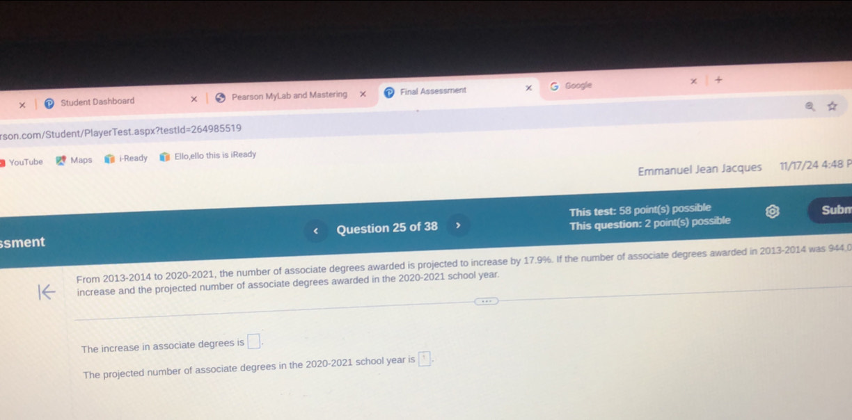 Student Dashboard Pearson MyLab and Mastering X Final Assessment Google
rson.com/Student/PlayerTest.aspx?testid=264985519
YouTube Maps i-Ready Ello,ello this is iReady
Emmanuel Jean Jacques 11/17/24 4:48 P
This test: 58 point(s) possible Subn
sment Question 25 of 38 This question: 2 point(s) possible
From 2013-2014 to 2020-2021, the number of associate degrees awarded is projected to increase by 17.9%. If the number of associate degrees awarded in 2013-2014 was 944,0
increase and the projected number of associate degrees awarded in the 2020-2021 school year.
The increase in associate degrees is □.
The projected number of associate degrees in the 2020-2021 school year is □.