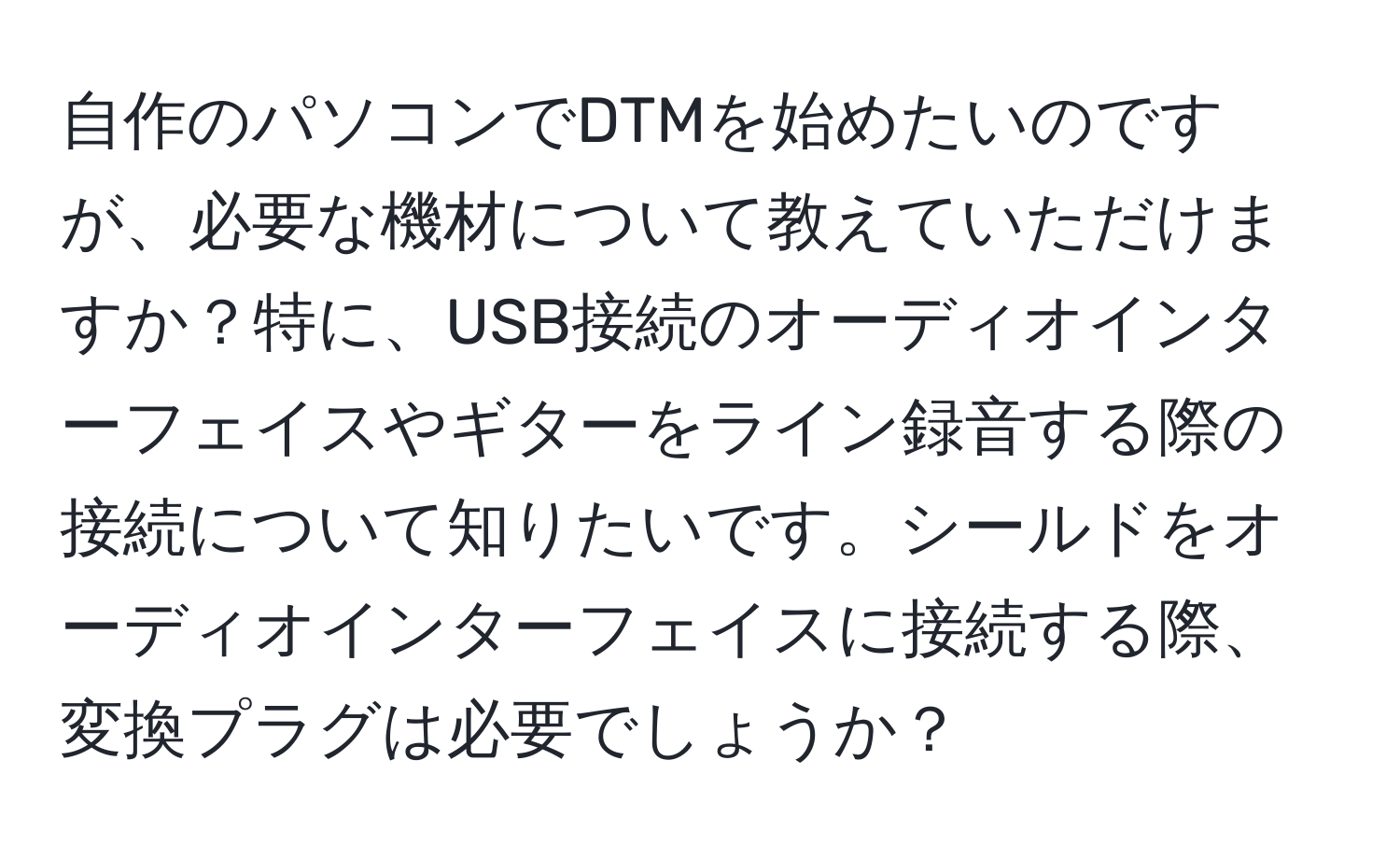 自作のパソコンでDTMを始めたいのですが、必要な機材について教えていただけますか？特に、USB接続のオーディオインターフェイスやギターをライン録音する際の接続について知りたいです。シールドをオーディオインターフェイスに接続する際、変換プラグは必要でしょうか？