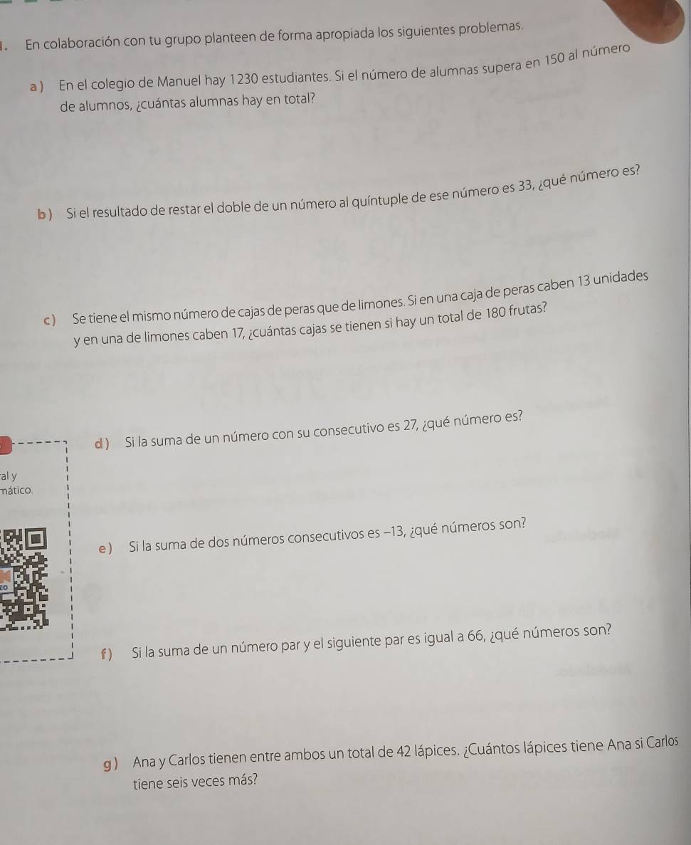 a En colaboración con tu grupo planteen de forma apropiada los siguientes problemas. 
a ) En el colegio de Manuel hay 1230 estudiantes. Si el número de alumnas supera en 150 al número 
de alumnos, ¿cuántas alumnas hay en total? 
b ) Si el resultado de restar el doble de un número al quíntuple de ese número es 33, ¿qué número es? 
c ) Se tiene el mismo número de cajas de peras que de limones. Si en una caja de peras caben 13 unidades 
y en una de limones caben 17, ¿cuántas cajas se tienen si hay un total de 180 frutas? 
d ) Si la suma de un número con su consecutivo es 27, ¿qué número es? 
al y 
mático. 
e ) Si la suma de dos números consecutivos es −13, ¿qué números son? 
f ) Si la suma de un número par y el siguiente par es igual a 66, ¿qué números son? 
g ) Ana y Carlos tienen entre ambos un total de 42 lápices. ¿Cuántos lápices tiene Ana si Carlos 
tiene seis veces más?