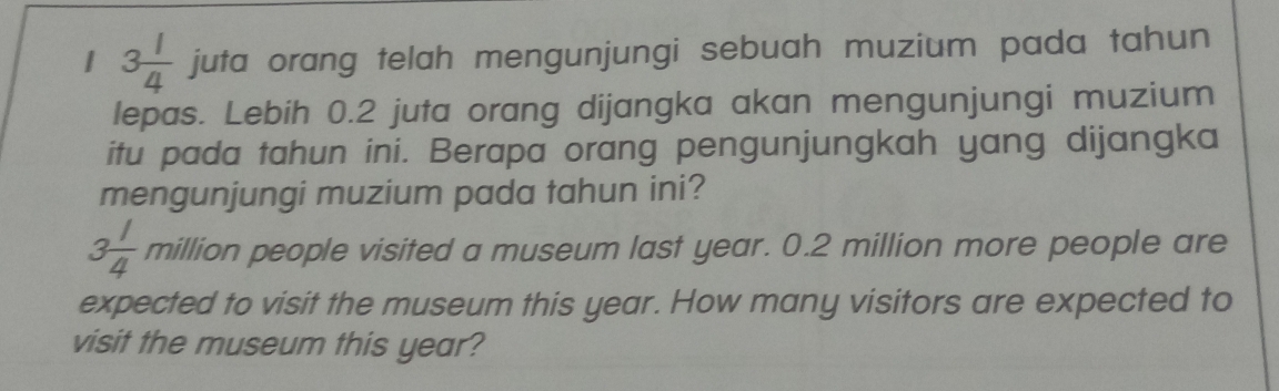 1 3 1/4  juta orang telah mengunjungi sebuah muzium pada tahun 
lepas. Lebih 0.2 juta orang dijangka akan mengunjungi muzium 
itu pada tahun ini. Berapa orang pengunjungkah yang dijangka 
mengunjungi muzium pada tahun ini?
3 1/4  million people visited a museum last year. 0.2 million more people are 
expected to visit the museum this year. How many visitors are expected to 
visit the museum this year?