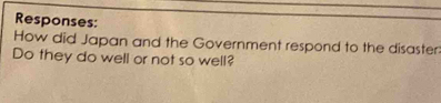 Responses: 
How did Japan and the Government respond to the disaster: 
Do they do well or not so well?