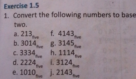 Convert the following numbers to base 
two. 
a. 213 five 
f. 4143 five 
b. 3014 five g. 3145 five 
c. 3334 five 
h. 1114 five 
i. 3124
d. 2224 five five 
e. 1010 five j. 2143 five