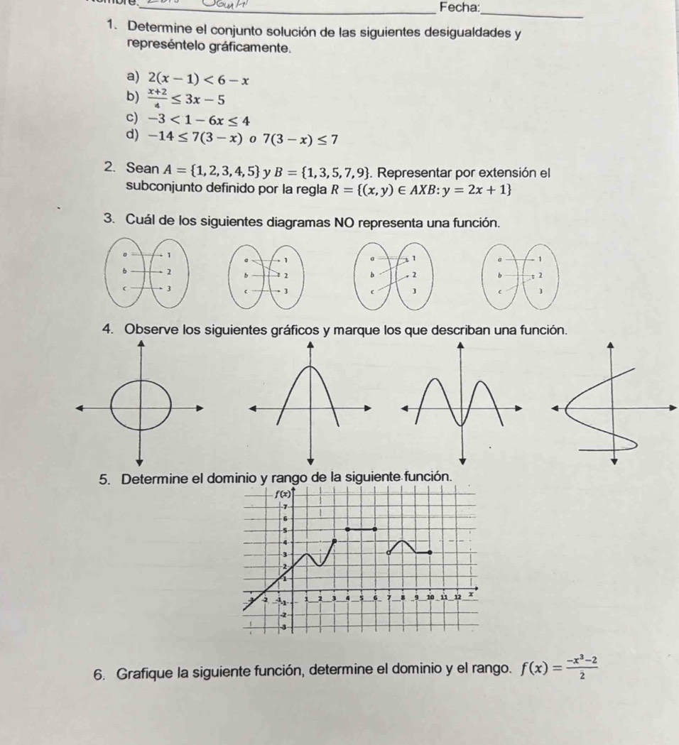 Fecha:
_
1. Determine el conjunto solución de las siguientes desigualdades y
represéntelo gráficamente.
a) 2(x-1)<6-x</tex>
b)  (x+2)/4 ≤ 3x-5
c) -3<1-6x≤ 4
d) -14≤ 7(3-x) 0 7(3-x)≤ 7
2. Sean A= 1,2,3,4,5 y B= 1,3,5,7,9. Representar por extensión el
subconjunto definido por la regla R= (x,y)∈ AXB:y=2x+1
3. Cuál de los siguientes diagramas NO representa una función.
  
 
4. Observe los siguientes gráficos y marque los que describan una función.
5. Determine el dominio y rango de la siguiente función.
6. Grafique la siguiente función, determine el dominio y el rango. f(x)= (-x^3-2)/2 