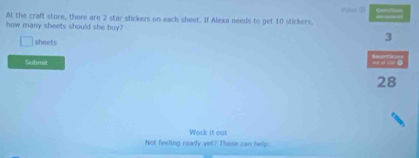 Visdes ② Q 
At the craft store, there are 2 star stickers on each sheet. If Alexa needs to get 10 stickers, 
how many sheets should she buy? 3
sheets SmartScorn 
Submit 
fut of s 
28 
Work it out 
Not feeling ready yet? These can help.