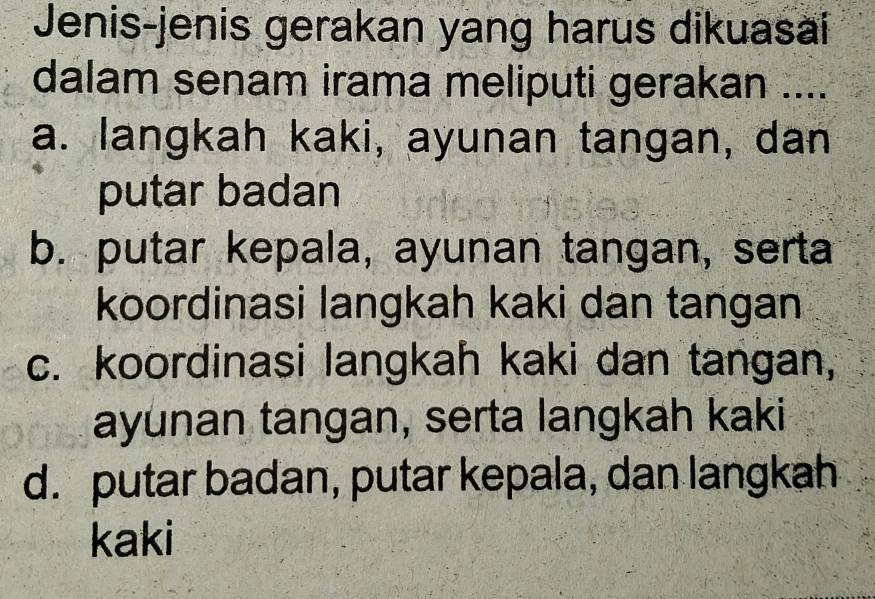 Jenis-jenis gerakan yang harus dikuasai
dalam senam irama meliputi gerakan ....
a. langkah kaki, ayunan tangan, dan
putar badan
b. putar kepala, ayunan tangan, serta
koordinasi langkah kaki dan tangan
c. koordinasi langkah kaki dan tangan,
ayunan tangan, serta langkah kaki
d. putar badan, putar kepala, dan langkah
kaki