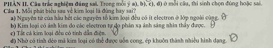 PHÀN II. Câu trắc nghiệm đúng sai. Trong mỗi ý a), b), c), d) ở mỗi câu, thí sinh chọn đúng hoặc sai.
Câu 1. Mỗi phát biểu sau về kim loại là đúng hay sai?
a) Nguyên tử của hầu hết các nguyên tổ kim loại đều có ít electron ở lớp ngoài cùng.
b) Kim loại có ánh kim do các electron tự do phản xạ ánh sáng nhìn thầy được.
c) Tất cả kim loại đều có tính dẫn điện.
d) Nhờ có tính dẻo mà kim loại có thể được uốn cong, ép khuôn thành nhiều hình dạng.