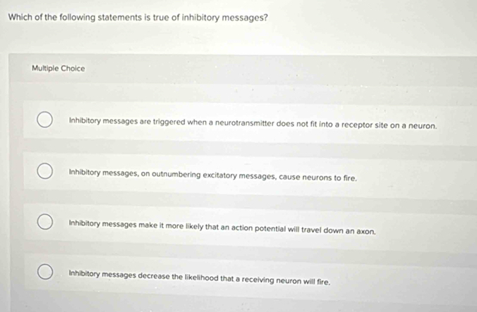 Which of the following statements is true of inhibitory messages?
Multiple Choice
Inhibitory messages are triggered when a neurotransmitter does not fit into a receptor site on a neuron.
Inhibitory messages, on outnumbering excitatory messages, cause neurons to fire.
Inhibitory messages make it more likely that an action potential will travel down an axon.
Inhibitory messages decrease the likelihood that a receiving neuron will fire.