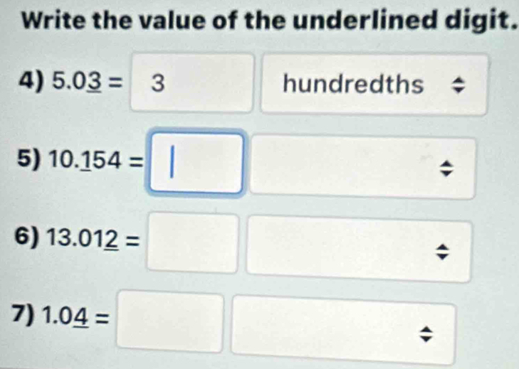 Write the value of the underlined digit. 
4) 5.0_ 3=3 □
hundredths 
5) 10.154=□; 
6) 13.012=□ □; 
7) 1.0_ 4=;