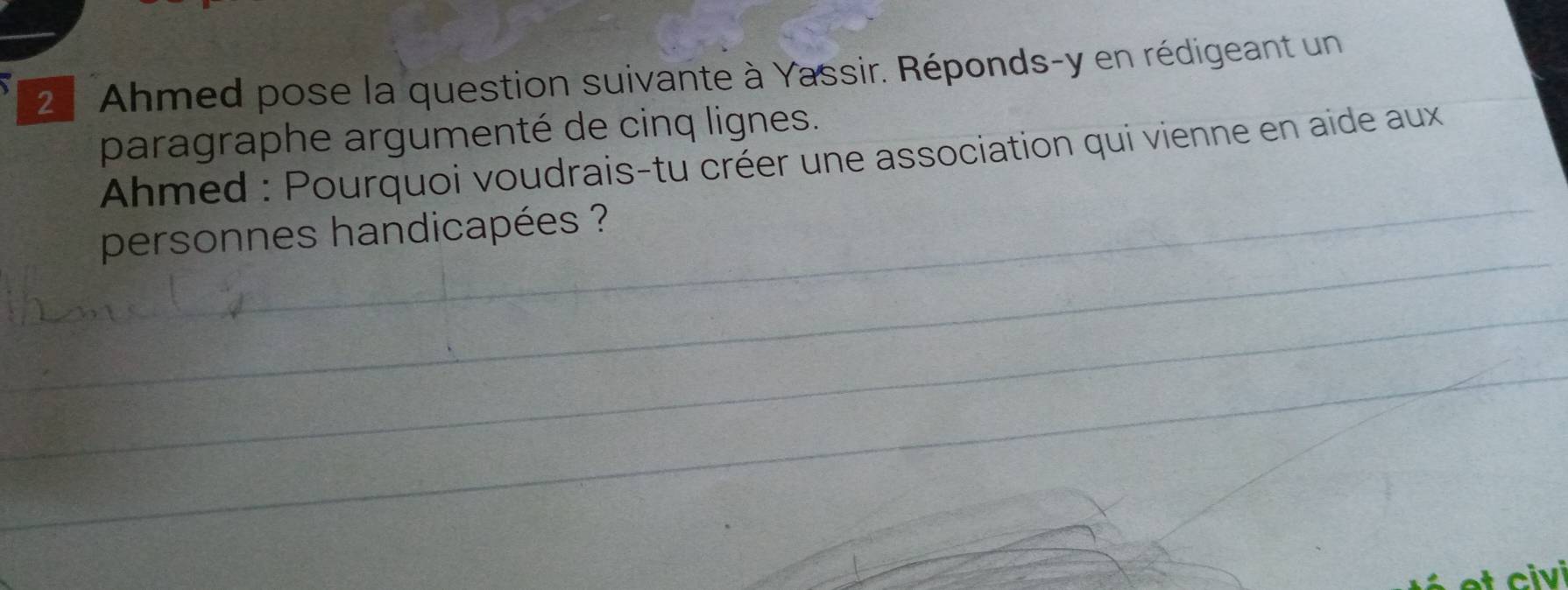 Ahmed pose la question suivante à Yassir. Réponds-y en rédigeant un 
paragraphe argumenté de cinq lignes. 
Ahmed : Pourquoi voudrais-tu créer une association qui vienne en aide aux 
personnes handicapées ?