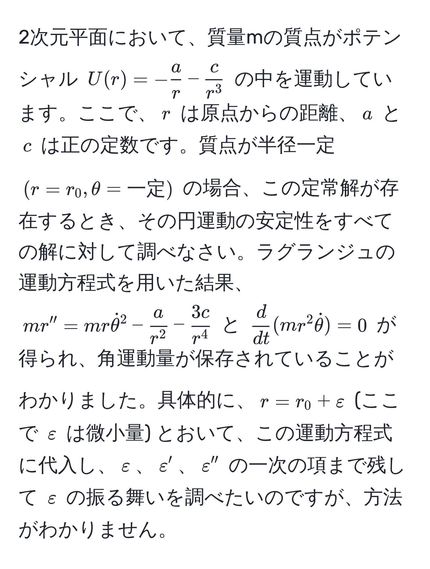 2次元平面において、質量mの質点がポテンシャル ( U(r) = - a/r  - fraccr^3 ) の中を運動しています。ここで、( r ) は原点からの距離、( a ) と ( c ) は正の定数です。質点が半径一定 ( (r = r_0, θ = 一定) ) の場合、この定常解が存在するとき、その円運動の安定性をすべての解に対して調べなさい。ラグランジュの運動方程式を用いた結果、( mr'' = mrdot(θ)^(2 - fraca)r^2 - frac3cr^4 ) と (  d/dt (mr^(2dotθ)) = 0 ) が得られ、角運動量が保存されていることがわかりました。具体的に、( r = r_0 + varepsilon ) (ここで ( varepsilon ) は微小量) とおいて、この運動方程式に代入し、( varepsilon )、( varepsilon' )、( varepsilon'' ) の一次の項まで残して ( varepsilon ) の振る舞いを調べたいのですが、方法がわかりません。