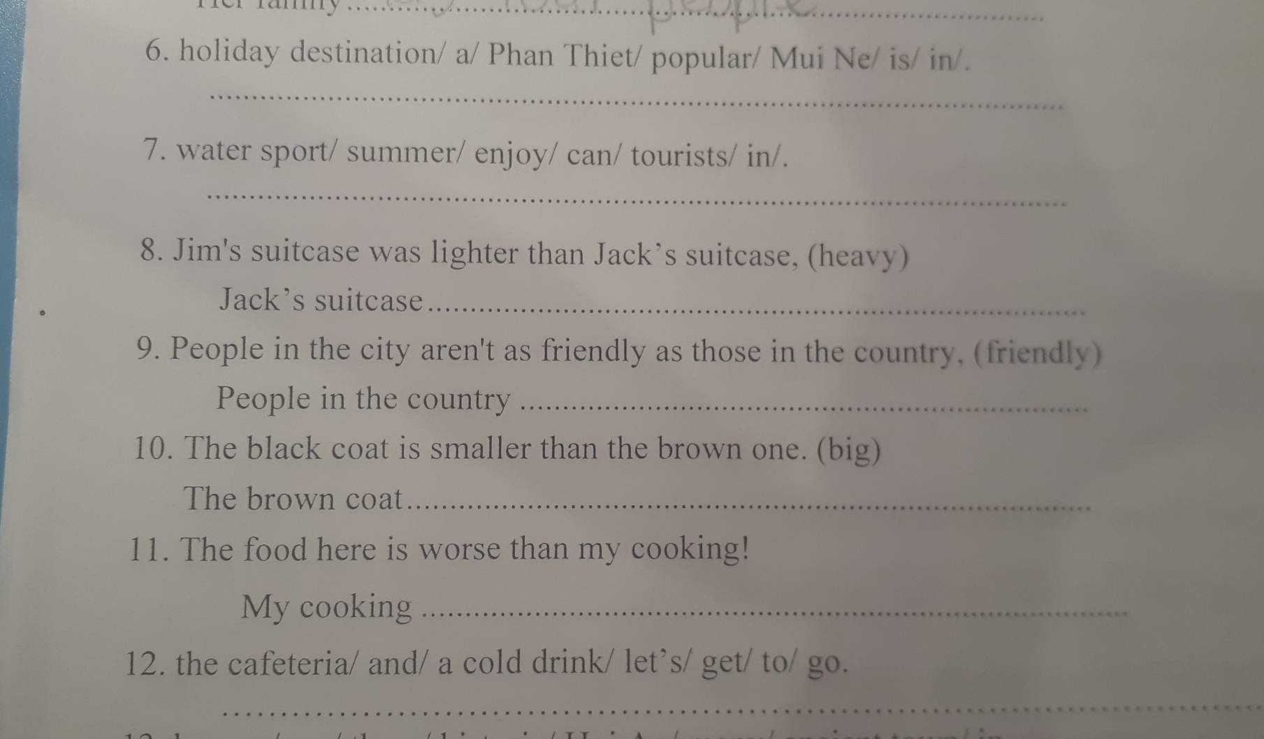 holiday destination/ a/ Phan Thiet/ popular/ Mui Ne/ is/ in/. 
_ 
7. water sport/ summer/ enjoy/ can/ tourists/ in/. 
_ 
8. Jim's suitcase was lighter than Jack’s suitcase, (heavy) 
Jack’s suitcase_ 
9. People in the city aren't as friendly as those in the country, (friendly) 
People in the country_ 
10. The black coat is smaller than the brown one. (big) 
The brown coat_ 
11. The food here is worse than my cooking! 
My cooking_ 
12. the cafeteria/ and/ a cold drink/ let’s/ get/ to/ go. 
_