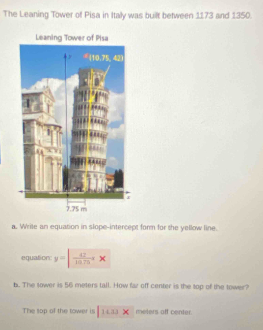 The Leaning Tower of Pisa in Italy was built between 1173 and 1350.
a. Write an equation in slope-intercept form for the yellow line.
equation: y=| 42/10.75 xx
b. The tower is 56 meters tall. How far off center is the top of the tower?
The top of the tower is 14.33 meters off center.