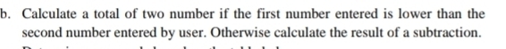 Calculate a total of two number if the first number entered is lower than the 
second number entered by user. Otherwise calculate the result of a subtraction.