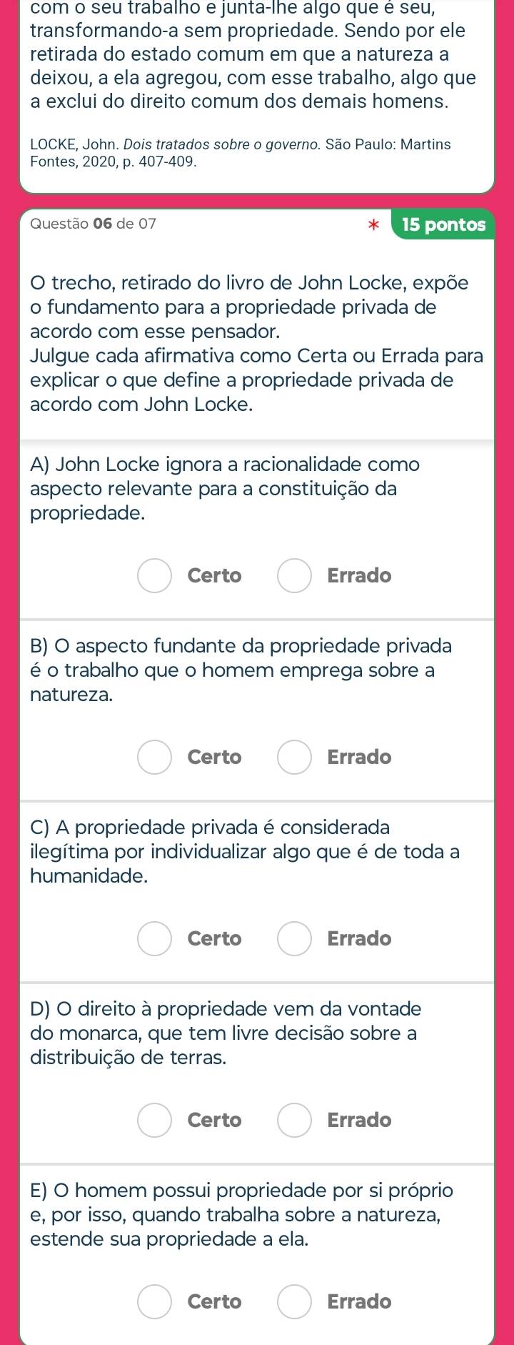 com o seu trabalho e junta-lhe algo que é seu,
transformando-a sem propriedade. Sendo por ele
retirada do estado comum em que a natureza a
deixou, a ela agregou, com esse trabalho, algo que
a exclui do direito comum dos demais homens.
LOCKE, John. Dois tratados sobre o governo. São Paulo: Martins
Fontes, 2020, p. 407-409.
Questão 06 de 07 15 pontos
O trecho, retirado do livro de John Locke, expõe
o fundamento para a propriedade privada de
acordo com esse pensador.
Julgue cada afirmativa como Certa ou Errada para
explicar o que define a propriedade privada de
acordo com John Locke.
A) John Locke ignora a racionalidade como
aspecto relevante para a constituição da
propriedade.
Certo Errado
B) O aspecto fundante da propriedade privada
é o trabalho que o homem emprega sobre a
natureza.
Certo Errado
C) A propriedade privada é considerada
ilegítima por individualizar algo que é de toda a
humanidade.
Certo Errado
D) O direito à propriedade vem da vontade
do monarca, que tem livre decisão sobre a
distribuição de terras.
Certo Errado
E) O homem possui propriedade por si próprio
e, por isso, quando trabalha sobre a natureza,
estende sua propriedade a ela.
Certo Errado