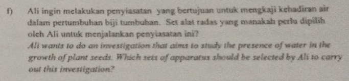 Ali ingin melakukan penyiasatan yang bertujuan untuk mengkaji kehadiran air 
dalam pertumbuhan biji tumbuhan. Set alat radas yang manakah perlu dipilih 
oleh Ali untuk menjalankan penyiasatan ini? 
Ali wants to do an investigation that aims to study the presence of water in the 
growth of plant seeds. Which sets of apparatus should be selected by Ali to carry 
out this investigation?