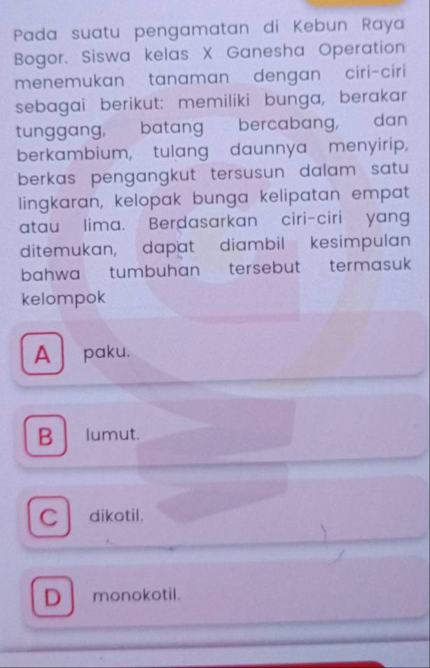 Pada suatu pengamatan di Kebun Raya
Bogor. Siswa kelas X Ganesha Operation
menemukan tanaman dengan ciri-ciri
sebagai berikut: memiliki bunga, berakar
tunggang, batang bercabang, dan
berkambium, tulang daunnya menyirip,
berkas pengangkut tersusun dalam satu 
lingkaran, kelopak bunga kelipatan empat
atau lima. Berdasarkan ciri-ciri yang
ditemukan, dapat diambil kesimpulan
bahwa tumbuhan tersebut termasuk
kelompok
A paku.
B lumut.
Cdikotil.
D monokotil.