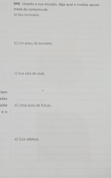 (04) Usando a sua intuição, diga qual a medida aproxi- 
mada do contorno de: 
a) Seu tornozelo. 
_ 
_ 
_ 
_ 
_ 
b) Um pneu de bicicleta. 
_ 
_ 
_ 
__ 
_ 
_ 
_ 
_ 
c) Sua sala de aula._ 
_ 
_ 
_ 
_ 
tem__ 
adas_ 
aída d) Uma bola de futsal. 
e o_ 
_ 
_ 
_ 
_ 
_ 
e) Sua cabeça. 
_ 
_ 
_ 
_ 
_ 
_ 
_ 
_ 
_ 
_