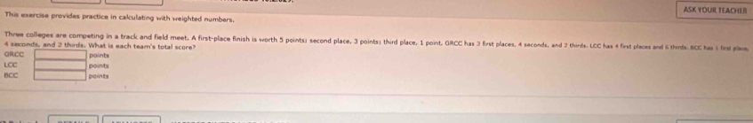 ASK YOUR TEACHER 
This exercise provides practice in calculating with weighted numbers. 
Three colleges are competing in a track and field meet. A first-place finish is worth 5 points」 second place, 3 points; third place, 1 point, GRCC has 3 first places, 4 seconds, and 2 thirds. LCC has 4 first places and 6 thinds. BCC has 1 fnp
4 seconds, and 2 thirds. What is each team's total score? 
GRCC points 
LCC points 
BCC points