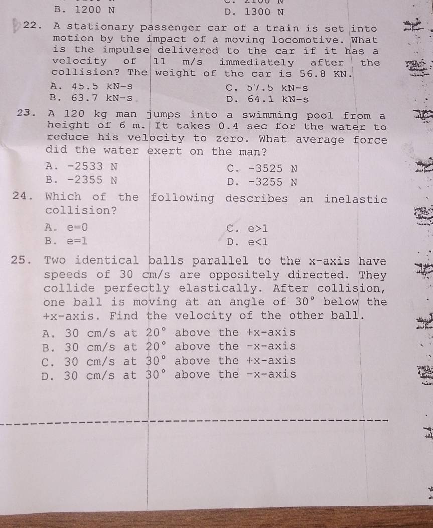 B. 1200 N D. 1300 N
22. A stationary passenger car of a train is set into
motion by the impact of a moving locomotive. What
is the impulse delivered to the car if it has a
velocity of 11 m/s immediately after the
collision? The weight of the car is 56.8 KN.
A. 45.5 kN-s C. 5V.5 kN-s
B. 63.7 kN-s D. 64.1 kN-s
23. A 120 kg man jumps into a swimming pool from a
height of 6 m. It takes 0.4 sec for the water to
reduce his velocity to zero. What average force
did the water exert on the man?
A. -2533 N C. -3525 N
B. -2355 N D. -3255 N
24. Which of the following describes an inelastic
collision?
A. e=0 C. e>1
B. e=1 D. e<1</tex> 
25. Two identical balls parallel to the x-axis have
speeds of 30 cm/s are oppositely directed. They
collide perfectly elastically. After collision,
one ball is moving at an angle of 30° below the
+x -axis. Find the velocity of the other ball.
A. 30 cm/s at 20° above the +x-axis
B. 30 cm/s at 20° above the -x-axis
C. 30 cm/s at 30° above the · r-axis
D. 30 cm/s at 30° above the -x-axis
3