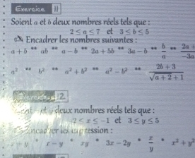 Exercice ]] 
Soient « et à deux nombres réels tels que :
2≤ a≤ 7 et 3≤ b≤ 5
« * Encadrer les nombres suivantes :
a+b^(**)ab^(**) a-b*2a+5b*3a-b* b/a * (2a+)/-3a 
a^2...b^2...a^2+b^2...a^2-b^(2-a).  (2b+3)/sqrt(a+2)+1 
Vercidea ua_ 
t a t eux nombres réels tels que :
2≤ x≤ -1 et 3≤ y≤ 5
ancad ver les cup ression :
x-y°· 3x-2y·  x/y · x^2+y^2