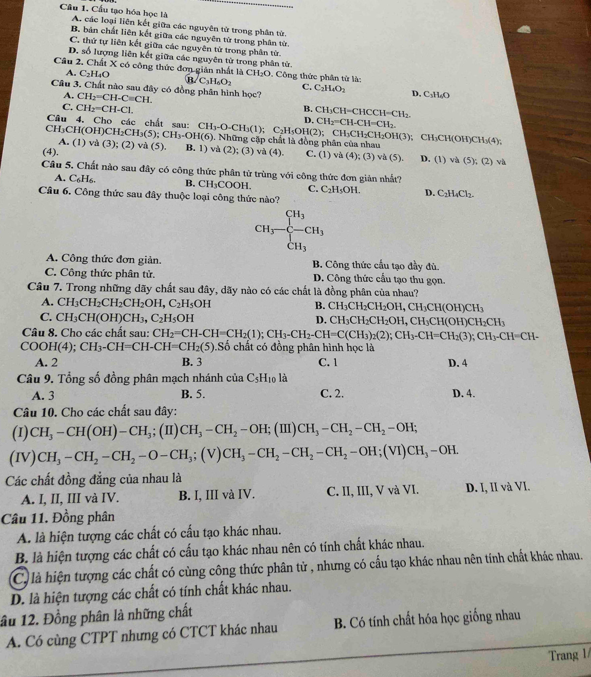 Cầu 1. Cấu tạo hóa học là
A. các loại liên kết giữa các nguyên tử trong phân tử.
B. bản chất liên kết giữa các nguyên tử trong phân tử.
C. thứ tự liên kết giữa các nguyên tử trong phân tử.
D. số lượng liên kết giữa các nguyên tử trong phân tử.
Câu 2. Chất X có công thức đơn giản nhất là CH_2O. Công thức phân tử là:
A. C_2H_4O B. C_3H_6O_2 C. C_2H_4O_2 D. C3H₆O
Câu 3. Chất nào sau đây có đồng phân hình học?
A. CH_2=CH-Cequiv CH.
C. CH_2=CH-Cl. B. CH_3CH=CHCCH=CH_2.
Câu 4. Cho các chất sau:
D. CH_2=CH-CH=CH_2.
CH_3CH_2CH_2OH(3); CH_3CH(OH)CH_3(4)
CH₃CH(O H)CH_2CH_3(5);CH_3-OH(6) CH_3-O-CH_3(1);C_2H_5OH(2);. Những cặp chất là đồng phân của nhau
A. (1) va(3); (2) va(5). B. 1) và (2); (3)
(4). va(4). C. (1) va(4);(3)va(5). D. (1) va(5);(2 va
Câu 5. Chất nào sau đây có công thức phân tử trùng với công thức đơn giản nhất?
A. C₆H₆. B. CH_3C COOH. C. C_2H_5OH. D. C_2H_4Cl_2.
Câu 6. Công thức sau đây thuộc loại công thức nào?
CH_3-CH_3
CH_3
A. Công thức đơn giản. B. Công thức cấu tạo đầy đủ.
C. Công thức phân tử. D. Công thức cấu tạo thu gọn.
Câu 7. Trong những dãy chất sau đây, dãy nào có các chất là đồng phân của nhau?
A. CH_3CH_2CH_2CH_2OH,C_2H_5OH B. CH_3CH_2CH_2OH,CH_3CH(OH)CH_3
C. CH_3CH(OH)CH_3,C_2H_5OH D. CH_3CH_2CH_2OH,CH_3CH(OH)CH_2CH_3
Câu 8. Cho các chất sau: CH_2=CH-CH=CH_2(1);CH_3-CH_2-CH=C(CH_3)_2(2);CH_3-CH=CH_2(3);CH_3-CH=CH-
( COOH(4);CH_3-CH=CH-CH=CH_2(5).Số chất có đồng phân hình học là
A. 2 B. 3 C. 1 D. 4
Câu 9. Tổng số đồng phân mạch nhánh của C_5H_10 là
A. 3 B. 5. C. 2. D. 4.
Câu 10. Cho các chất sau đây:
(I) CH_3-CH(OH)-CH_3;(II)CH_3-CH_2-OH;; (Ⅲ) CH_3-CH_2-CH_2-OH;
(IV) CH_3-CH_2-CH_2-O-CH_3;(V)CH_3-CH_2-CH_2-OH;(VI)CH_3-OH.
Các chất đồng đẳng của nhau là
A. I, II, III và IV. B. I, III và IV. C. II, III, V và VI. D. I, II và VI.
Câu 11. Đồng phân
A. là hiện tượng các chất có cấu tạo khác nhau.
B. là hiện tượng các chất có cấu tạo khác nhau nên có tính chất khác nhau.
C là hiện tượng các chất có cùng công thức phân tử , nhưng có cấu tạo khác nhau nên tính chất khác nhau.
D. là hiện tượng các chất có tính chất khác nhau.
lầu 12. Đồng phân là những chất
A. Có cùng CTPT nhưng có CTCT khác nhau  B. Có tính chất hóa học giống nhau
Trang 1