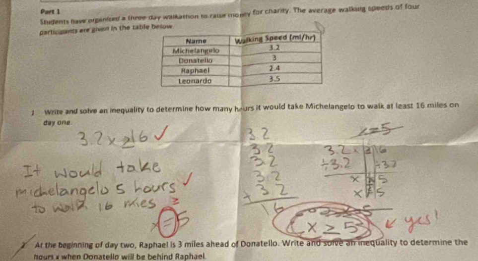 Students hav organized a three day walkathon to raise money for charity. The average walking speeds of four 
participants are given in the table below. 
1 Write and solve an inequality to determine how many heurs it would take Michelangelo to walk at least 16 miles on
day one. 
2. At the beginning of day two, Raphael is 3 miles ahead of Donatello. Write and solve an inequality to determine the
hours x when Donatello will be behind Raphael.