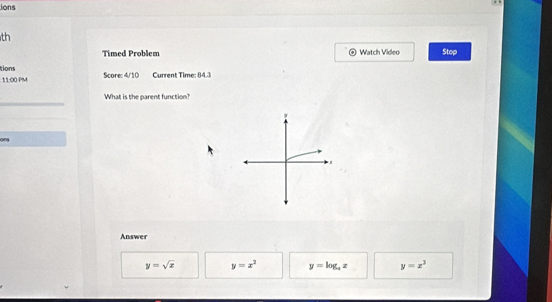 ions
th
Timed Problem Watch Video Stop
0
tions
11:00 PM Score: 4/10 Current Time: 84.3
What is the parent function?
ons
x
Answer
y=sqrt(x)
y=x^2 y=log _ax y=x^3