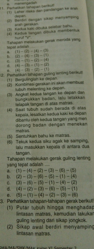 menengadah
11. Perhatikan tahapan berikut!
(1) Leher rileks dan pandangan ke arah
depan.
(2) Berdiri dengan sikap menyamping
arah gerakan.
(3) Kedua kaki dibuka selebar bahu.
(4) Kedua tangan dibuka membentuk
huruf "V".
Tahapan melakukan gerak meroda yang
tepat adalah …
a. (1)-(2)-(4)-(3)
b. we (2)-(4)-(3)-(1)
C. (3)-(1)-(2)-(4)
d. (4)-(3)-(1)-(2)
e. (4)-(3)-(2)-(1)
2. Perhatikan tahapan guling lenting berikut!
(1) Bergulinglah ke depan.
(2) Kombinasi gerakan ini akan membuat
tubuh melenting ke depan.
(3) Angkat kedua tangan ke depan dan
bungkukkan badan, lalu letakkan
telapak tangan di atas matras.
(4) Saat tubuh sudah berada di atas
kepala, lesatkan kedua kaki ke depan
dibantu oleh kedua tangan yang men
dorong badan dengan menekan
matras.
(5) Sentuhkan bahu ke matras.
(6) Tekuk kedua siku agak ke samping,
lalu masukkan kepala di antara dua
tangan.
Tahapan melakukan gerak guling lenting
yang tepat adalah ....
a. (1)-(4)-(2)-(3)-(6)-(5)
b. (2)-(3)-(6)-(5)-(1)-(4)
C. (3)-(6)-(5)-(1)-(4)-(2)
d. (4)-(2)-(3)-(6)-(5)-(1)
e. (5)-(1)-(4)-(2)-(3)-(6)
3. Perhatikan tahapan-tahapan gerak berikut!
(1) Putar tubuh hingga menghadap
lintasan matras, kemudian lakukar
guling lenting dari sikap jongkok.
(2) Sikap awal berdiri menyamping
lintasan matras.
SMA/MA/SMK/MAK Kelas YI Semester